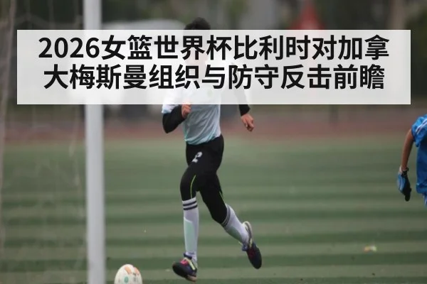 2026女篮世界杯比利时对加拿大梅斯曼组织与防守反击前瞻
