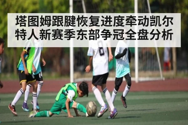 塔图姆跟腱恢复进度牵动凯尔特人新赛季东部争冠全盘分析