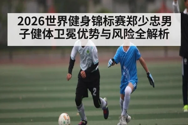2026世界健身锦标赛郑少忠男子健体卫冕优势与风险全解析