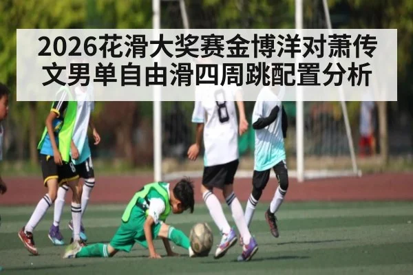 2026花滑大奖赛金博洋对萧传文男单自由滑四周跳配置分析
